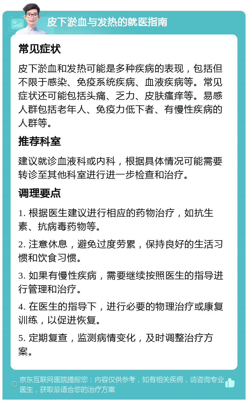 皮下淤血与发热的就医指南 常见症状 皮下淤血和发热可能是多种疾病的表现，包括但不限于感染、免疫系统疾病、血液疾病等。常见症状还可能包括头痛、乏力、皮肤瘙痒等。易感人群包括老年人、免疫力低下者、有慢性疾病的人群等。 推荐科室 建议就诊血液科或内科，根据具体情况可能需要转诊至其他科室进行进一步检查和治疗。 调理要点 1. 根据医生建议进行相应的药物治疗，如抗生素、抗病毒药物等。 2. 注意休息，避免过度劳累，保持良好的生活习惯和饮食习惯。 3. 如果有慢性疾病，需要继续按照医生的指导进行管理和治疗。 4. 在医生的指导下，进行必要的物理治疗或康复训练，以促进恢复。 5. 定期复查，监测病情变化，及时调整治疗方案。