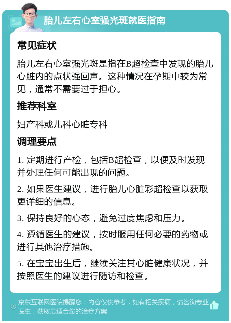 胎儿左右心室强光斑就医指南 常见症状 胎儿左右心室强光斑是指在B超检查中发现的胎儿心脏内的点状强回声。这种情况在孕期中较为常见，通常不需要过于担心。 推荐科室 妇产科或儿科心脏专科 调理要点 1. 定期进行产检，包括B超检查，以便及时发现并处理任何可能出现的问题。 2. 如果医生建议，进行胎儿心脏彩超检查以获取更详细的信息。 3. 保持良好的心态，避免过度焦虑和压力。 4. 遵循医生的建议，按时服用任何必要的药物或进行其他治疗措施。 5. 在宝宝出生后，继续关注其心脏健康状况，并按照医生的建议进行随访和检查。