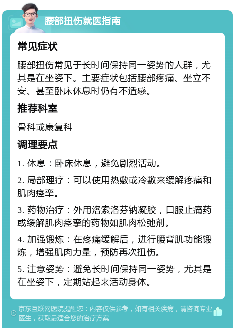 腰部扭伤就医指南 常见症状 腰部扭伤常见于长时间保持同一姿势的人群，尤其是在坐姿下。主要症状包括腰部疼痛、坐立不安、甚至卧床休息时仍有不适感。 推荐科室 骨科或康复科 调理要点 1. 休息：卧床休息，避免剧烈活动。 2. 局部理疗：可以使用热敷或冷敷来缓解疼痛和肌肉痉挛。 3. 药物治疗：外用洛索洛芬钠凝胶，口服止痛药或缓解肌肉痉挛的药物如肌肉松弛剂。 4. 加强锻炼：在疼痛缓解后，进行腰背肌功能锻炼，增强肌肉力量，预防再次扭伤。 5. 注意姿势：避免长时间保持同一姿势，尤其是在坐姿下，定期站起来活动身体。