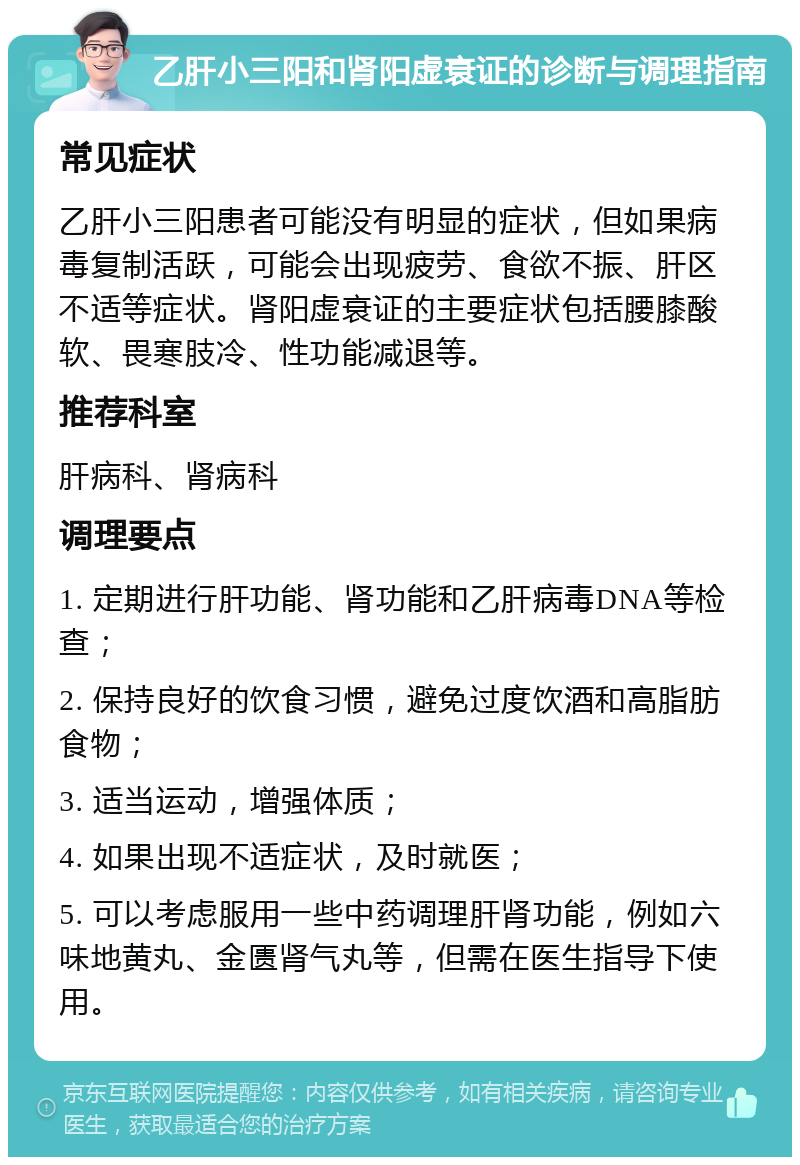 乙肝小三阳和肾阳虚衰证的诊断与调理指南 常见症状 乙肝小三阳患者可能没有明显的症状，但如果病毒复制活跃，可能会出现疲劳、食欲不振、肝区不适等症状。肾阳虚衰证的主要症状包括腰膝酸软、畏寒肢冷、性功能减退等。 推荐科室 肝病科、肾病科 调理要点 1. 定期进行肝功能、肾功能和乙肝病毒DNA等检查； 2. 保持良好的饮食习惯，避免过度饮酒和高脂肪食物； 3. 适当运动，增强体质； 4. 如果出现不适症状，及时就医； 5. 可以考虑服用一些中药调理肝肾功能，例如六味地黄丸、金匮肾气丸等，但需在医生指导下使用。