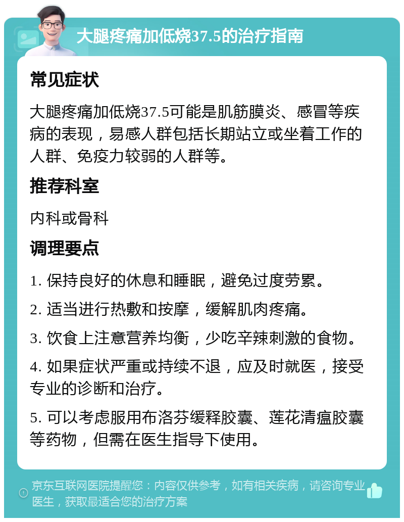 大腿疼痛加低烧37.5的治疗指南 常见症状 大腿疼痛加低烧37.5可能是肌筋膜炎、感冒等疾病的表现，易感人群包括长期站立或坐着工作的人群、免疫力较弱的人群等。 推荐科室 内科或骨科 调理要点 1. 保持良好的休息和睡眠，避免过度劳累。 2. 适当进行热敷和按摩，缓解肌肉疼痛。 3. 饮食上注意营养均衡，少吃辛辣刺激的食物。 4. 如果症状严重或持续不退，应及时就医，接受专业的诊断和治疗。 5. 可以考虑服用布洛芬缓释胶囊、莲花清瘟胶囊等药物，但需在医生指导下使用。