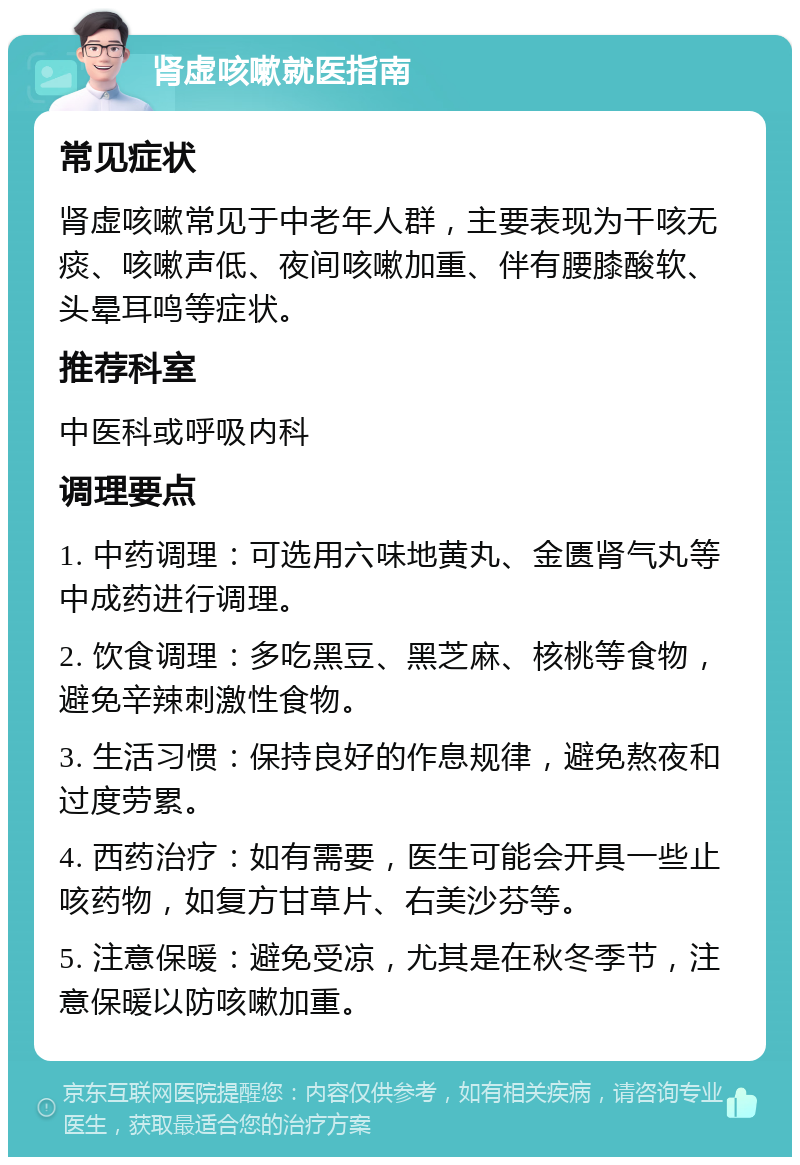 肾虚咳嗽就医指南 常见症状 肾虚咳嗽常见于中老年人群，主要表现为干咳无痰、咳嗽声低、夜间咳嗽加重、伴有腰膝酸软、头晕耳鸣等症状。 推荐科室 中医科或呼吸内科 调理要点 1. 中药调理：可选用六味地黄丸、金匮肾气丸等中成药进行调理。 2. 饮食调理：多吃黑豆、黑芝麻、核桃等食物，避免辛辣刺激性食物。 3. 生活习惯：保持良好的作息规律，避免熬夜和过度劳累。 4. 西药治疗：如有需要，医生可能会开具一些止咳药物，如复方甘草片、右美沙芬等。 5. 注意保暖：避免受凉，尤其是在秋冬季节，注意保暖以防咳嗽加重。