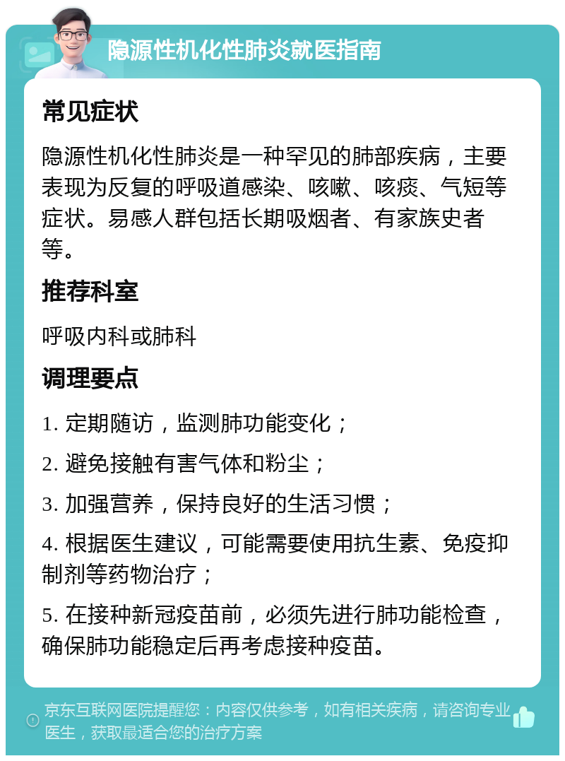 隐源性机化性肺炎就医指南 常见症状 隐源性机化性肺炎是一种罕见的肺部疾病，主要表现为反复的呼吸道感染、咳嗽、咳痰、气短等症状。易感人群包括长期吸烟者、有家族史者等。 推荐科室 呼吸内科或肺科 调理要点 1. 定期随访，监测肺功能变化； 2. 避免接触有害气体和粉尘； 3. 加强营养，保持良好的生活习惯； 4. 根据医生建议，可能需要使用抗生素、免疫抑制剂等药物治疗； 5. 在接种新冠疫苗前，必须先进行肺功能检查，确保肺功能稳定后再考虑接种疫苗。