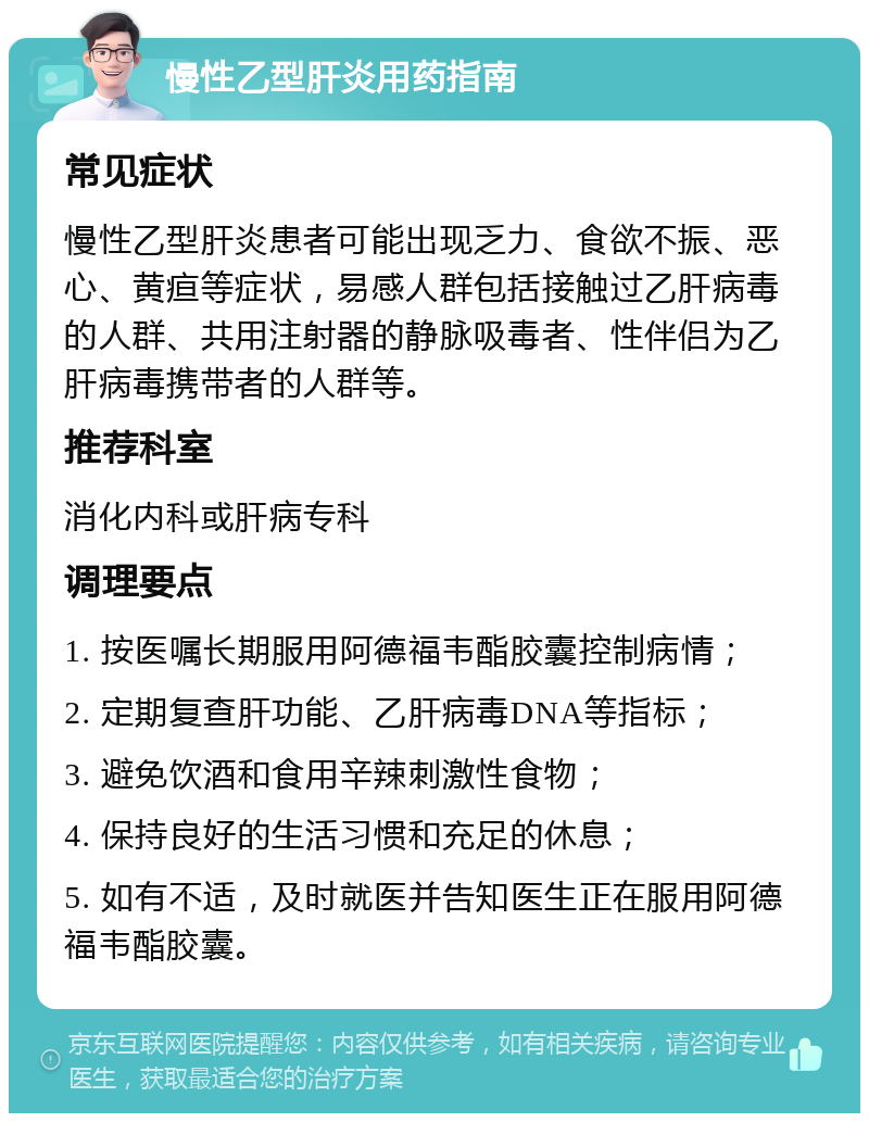 慢性乙型肝炎用药指南 常见症状 慢性乙型肝炎患者可能出现乏力、食欲不振、恶心、黄疸等症状，易感人群包括接触过乙肝病毒的人群、共用注射器的静脉吸毒者、性伴侣为乙肝病毒携带者的人群等。 推荐科室 消化内科或肝病专科 调理要点 1. 按医嘱长期服用阿德福韦酯胶囊控制病情； 2. 定期复查肝功能、乙肝病毒DNA等指标； 3. 避免饮酒和食用辛辣刺激性食物； 4. 保持良好的生活习惯和充足的休息； 5. 如有不适，及时就医并告知医生正在服用阿德福韦酯胶囊。