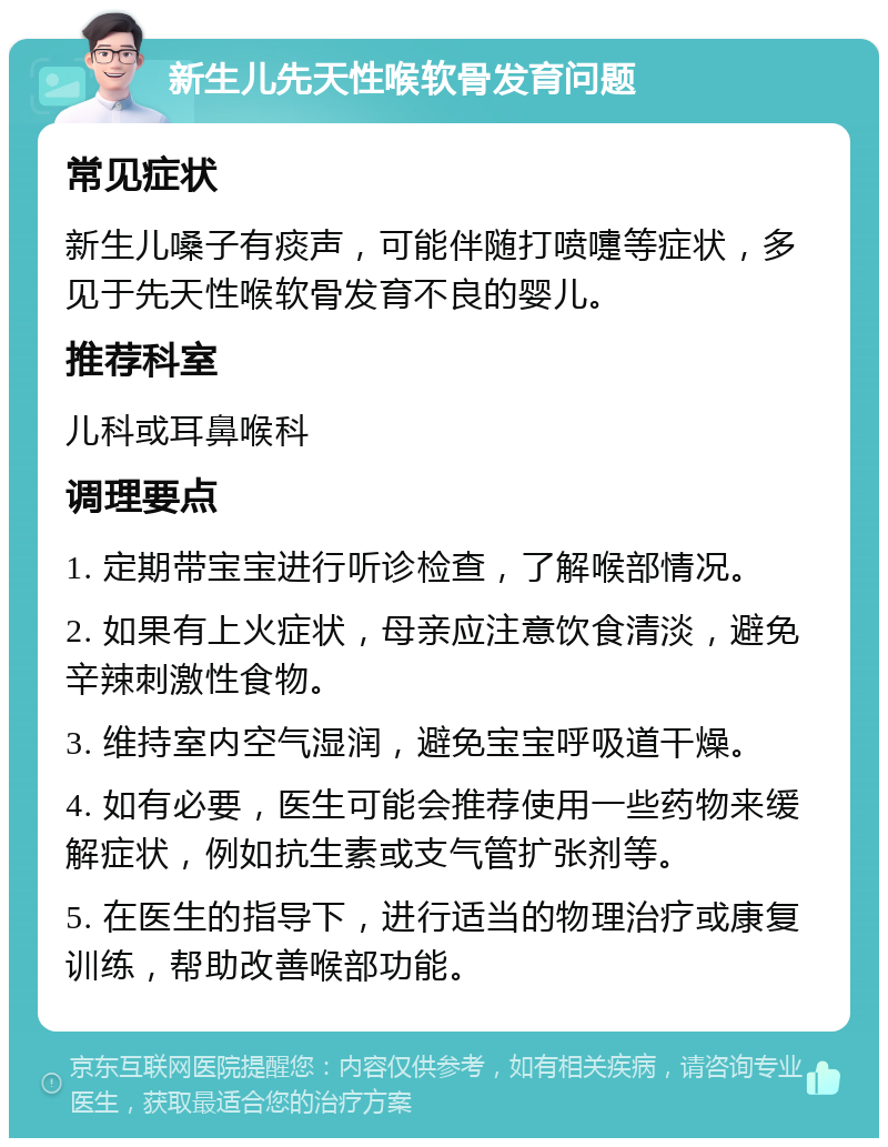 新生儿先天性喉软骨发育问题 常见症状 新生儿嗓子有痰声，可能伴随打喷嚏等症状，多见于先天性喉软骨发育不良的婴儿。 推荐科室 儿科或耳鼻喉科 调理要点 1. 定期带宝宝进行听诊检查，了解喉部情况。 2. 如果有上火症状，母亲应注意饮食清淡，避免辛辣刺激性食物。 3. 维持室内空气湿润，避免宝宝呼吸道干燥。 4. 如有必要，医生可能会推荐使用一些药物来缓解症状，例如抗生素或支气管扩张剂等。 5. 在医生的指导下，进行适当的物理治疗或康复训练，帮助改善喉部功能。