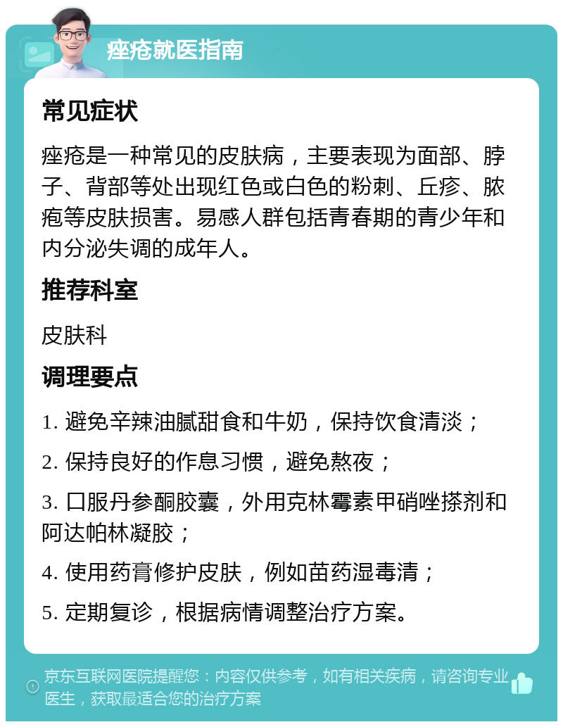 痤疮就医指南 常见症状 痤疮是一种常见的皮肤病，主要表现为面部、脖子、背部等处出现红色或白色的粉刺、丘疹、脓疱等皮肤损害。易感人群包括青春期的青少年和内分泌失调的成年人。 推荐科室 皮肤科 调理要点 1. 避免辛辣油腻甜食和牛奶，保持饮食清淡； 2. 保持良好的作息习惯，避免熬夜； 3. 口服丹参酮胶囊，外用克林霉素甲硝唑搽剂和阿达帕林凝胶； 4. 使用药膏修护皮肤，例如苗药湿毒清； 5. 定期复诊，根据病情调整治疗方案。