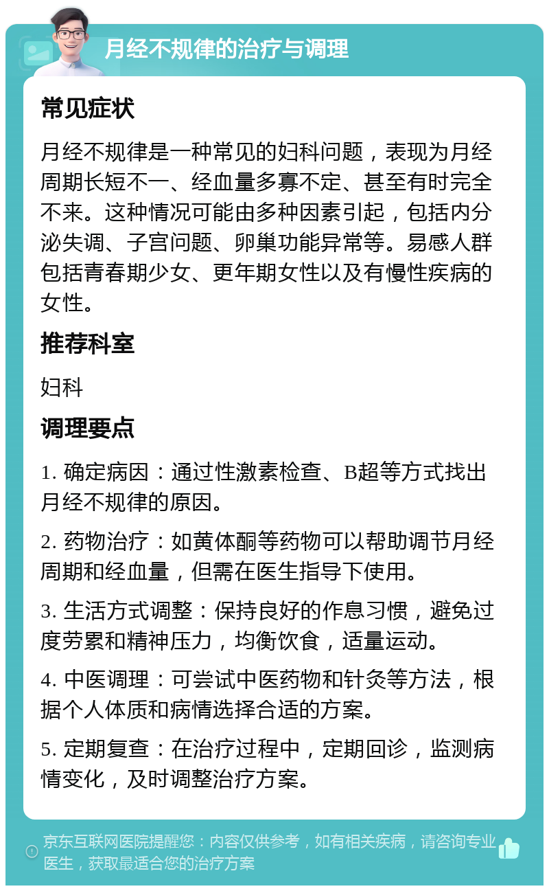 月经不规律的治疗与调理 常见症状 月经不规律是一种常见的妇科问题，表现为月经周期长短不一、经血量多寡不定、甚至有时完全不来。这种情况可能由多种因素引起，包括内分泌失调、子宫问题、卵巢功能异常等。易感人群包括青春期少女、更年期女性以及有慢性疾病的女性。 推荐科室 妇科 调理要点 1. 确定病因：通过性激素检查、B超等方式找出月经不规律的原因。 2. 药物治疗：如黄体酮等药物可以帮助调节月经周期和经血量，但需在医生指导下使用。 3. 生活方式调整：保持良好的作息习惯，避免过度劳累和精神压力，均衡饮食，适量运动。 4. 中医调理：可尝试中医药物和针灸等方法，根据个人体质和病情选择合适的方案。 5. 定期复查：在治疗过程中，定期回诊，监测病情变化，及时调整治疗方案。