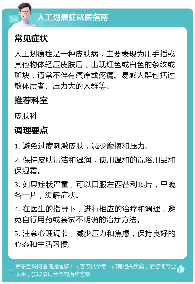 人工划痕症就医指南 常见症状 人工划痕症是一种皮肤病，主要表现为用手指或其他物体轻压皮肤后，出现红色或白色的条纹或斑块，通常不伴有瘙痒或疼痛。易感人群包括过敏体质者、压力大的人群等。 推荐科室 皮肤科 调理要点 1. 避免过度刺激皮肤，减少摩擦和压力。 2. 保持皮肤清洁和湿润，使用温和的洗浴用品和保湿霜。 3. 如果症状严重，可以口服左西替利嗪片，早晚各一片，缓解症状。 4. 在医生的指导下，进行相应的治疗和调理，避免自行用药或尝试不明确的治疗方法。 5. 注意心理调节，减少压力和焦虑，保持良好的心态和生活习惯。