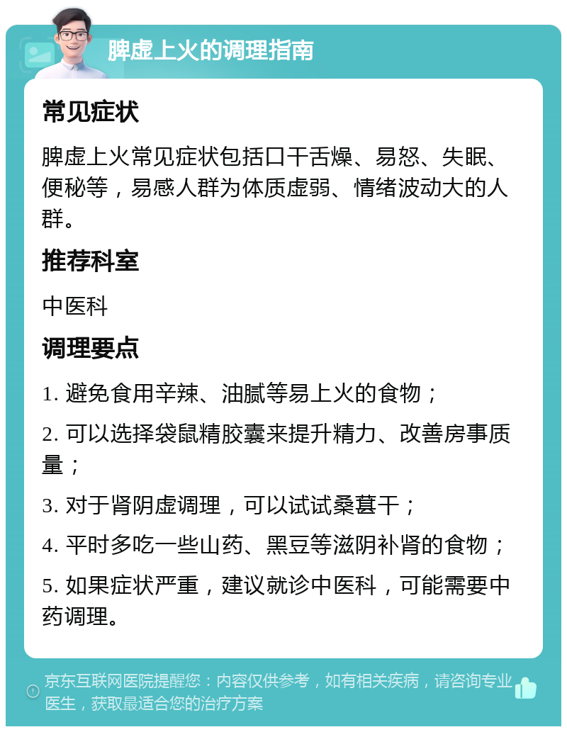 脾虚上火的调理指南 常见症状 脾虚上火常见症状包括口干舌燥、易怒、失眠、便秘等，易感人群为体质虚弱、情绪波动大的人群。 推荐科室 中医科 调理要点 1. 避免食用辛辣、油腻等易上火的食物； 2. 可以选择袋鼠精胶囊来提升精力、改善房事质量； 3. 对于肾阴虚调理，可以试试桑葚干； 4. 平时多吃一些山药、黑豆等滋阴补肾的食物； 5. 如果症状严重，建议就诊中医科，可能需要中药调理。