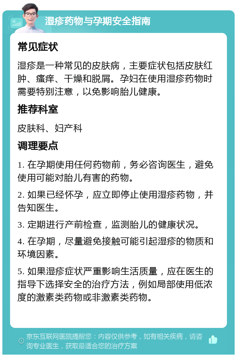 湿疹药物与孕期安全指南 常见症状 湿疹是一种常见的皮肤病，主要症状包括皮肤红肿、瘙痒、干燥和脱屑。孕妇在使用湿疹药物时需要特别注意，以免影响胎儿健康。 推荐科室 皮肤科、妇产科 调理要点 1. 在孕期使用任何药物前，务必咨询医生，避免使用可能对胎儿有害的药物。 2. 如果已经怀孕，应立即停止使用湿疹药物，并告知医生。 3. 定期进行产前检查，监测胎儿的健康状况。 4. 在孕期，尽量避免接触可能引起湿疹的物质和环境因素。 5. 如果湿疹症状严重影响生活质量，应在医生的指导下选择安全的治疗方法，例如局部使用低浓度的激素类药物或非激素类药物。