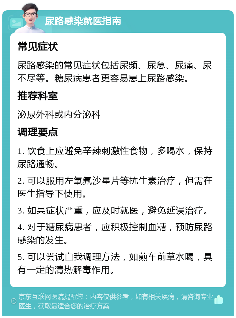 尿路感染就医指南 常见症状 尿路感染的常见症状包括尿频、尿急、尿痛、尿不尽等。糖尿病患者更容易患上尿路感染。 推荐科室 泌尿外科或内分泌科 调理要点 1. 饮食上应避免辛辣刺激性食物，多喝水，保持尿路通畅。 2. 可以服用左氧氟沙星片等抗生素治疗，但需在医生指导下使用。 3. 如果症状严重，应及时就医，避免延误治疗。 4. 对于糖尿病患者，应积极控制血糖，预防尿路感染的发生。 5. 可以尝试自我调理方法，如煎车前草水喝，具有一定的清热解毒作用。