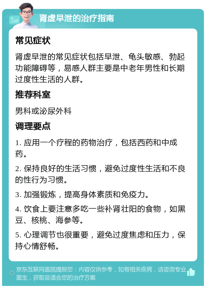 肾虚早泄的治疗指南 常见症状 肾虚早泄的常见症状包括早泄、龟头敏感、勃起功能障碍等，易感人群主要是中老年男性和长期过度性生活的人群。 推荐科室 男科或泌尿外科 调理要点 1. 应用一个疗程的药物治疗，包括西药和中成药。 2. 保持良好的生活习惯，避免过度性生活和不良的性行为习惯。 3. 加强锻炼，提高身体素质和免疫力。 4. 饮食上要注意多吃一些补肾壮阳的食物，如黑豆、核桃、海参等。 5. 心理调节也很重要，避免过度焦虑和压力，保持心情舒畅。