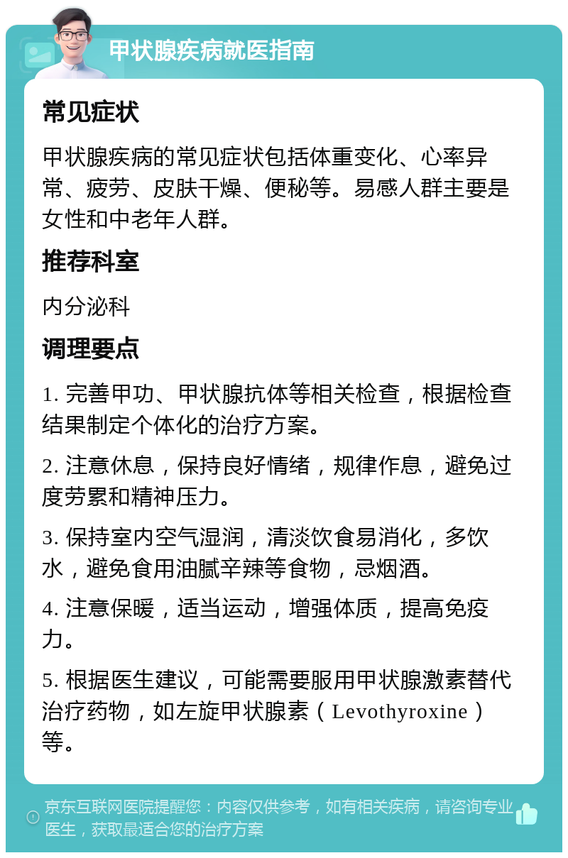 甲状腺疾病就医指南 常见症状 甲状腺疾病的常见症状包括体重变化、心率异常、疲劳、皮肤干燥、便秘等。易感人群主要是女性和中老年人群。 推荐科室 内分泌科 调理要点 1. 完善甲功、甲状腺抗体等相关检查，根据检查结果制定个体化的治疗方案。 2. 注意休息，保持良好情绪，规律作息，避免过度劳累和精神压力。 3. 保持室内空气湿润，清淡饮食易消化，多饮水，避免食用油腻辛辣等食物，忌烟酒。 4. 注意保暖，适当运动，增强体质，提高免疫力。 5. 根据医生建议，可能需要服用甲状腺激素替代治疗药物，如左旋甲状腺素（Levothyroxine）等。