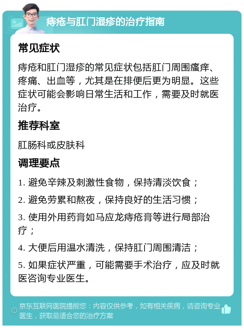 痔疮与肛门湿疹的治疗指南 常见症状 痔疮和肛门湿疹的常见症状包括肛门周围瘙痒、疼痛、出血等，尤其是在排便后更为明显。这些症状可能会影响日常生活和工作，需要及时就医治疗。 推荐科室 肛肠科或皮肤科 调理要点 1. 避免辛辣及刺激性食物，保持清淡饮食； 2. 避免劳累和熬夜，保持良好的生活习惯； 3. 使用外用药膏如马应龙痔疮膏等进行局部治疗； 4. 大便后用温水清洗，保持肛门周围清洁； 5. 如果症状严重，可能需要手术治疗，应及时就医咨询专业医生。