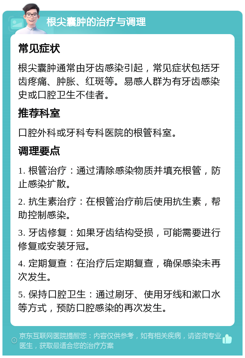 根尖囊肿的治疗与调理 常见症状 根尖囊肿通常由牙齿感染引起，常见症状包括牙齿疼痛、肿胀、红斑等。易感人群为有牙齿感染史或口腔卫生不佳者。 推荐科室 口腔外科或牙科专科医院的根管科室。 调理要点 1. 根管治疗：通过清除感染物质并填充根管，防止感染扩散。 2. 抗生素治疗：在根管治疗前后使用抗生素，帮助控制感染。 3. 牙齿修复：如果牙齿结构受损，可能需要进行修复或安装牙冠。 4. 定期复查：在治疗后定期复查，确保感染未再次发生。 5. 保持口腔卫生：通过刷牙、使用牙线和漱口水等方式，预防口腔感染的再次发生。