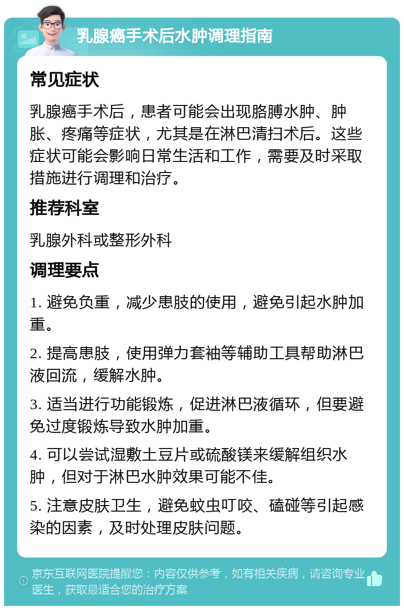 乳腺癌手术后水肿调理指南 常见症状 乳腺癌手术后，患者可能会出现胳膊水肿、肿胀、疼痛等症状，尤其是在淋巴清扫术后。这些症状可能会影响日常生活和工作，需要及时采取措施进行调理和治疗。 推荐科室 乳腺外科或整形外科 调理要点 1. 避免负重，减少患肢的使用，避免引起水肿加重。 2. 提高患肢，使用弹力套袖等辅助工具帮助淋巴液回流，缓解水肿。 3. 适当进行功能锻炼，促进淋巴液循环，但要避免过度锻炼导致水肿加重。 4. 可以尝试湿敷土豆片或硫酸镁来缓解组织水肿，但对于淋巴水肿效果可能不佳。 5. 注意皮肤卫生，避免蚊虫叮咬、磕碰等引起感染的因素，及时处理皮肤问题。