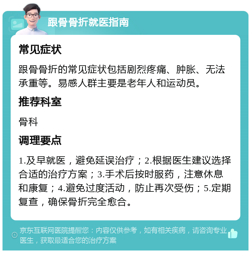 跟骨骨折就医指南 常见症状 跟骨骨折的常见症状包括剧烈疼痛、肿胀、无法承重等。易感人群主要是老年人和运动员。 推荐科室 骨科 调理要点 1.及早就医，避免延误治疗；2.根据医生建议选择合适的治疗方案；3.手术后按时服药，注意休息和康复；4.避免过度活动，防止再次受伤；5.定期复查，确保骨折完全愈合。