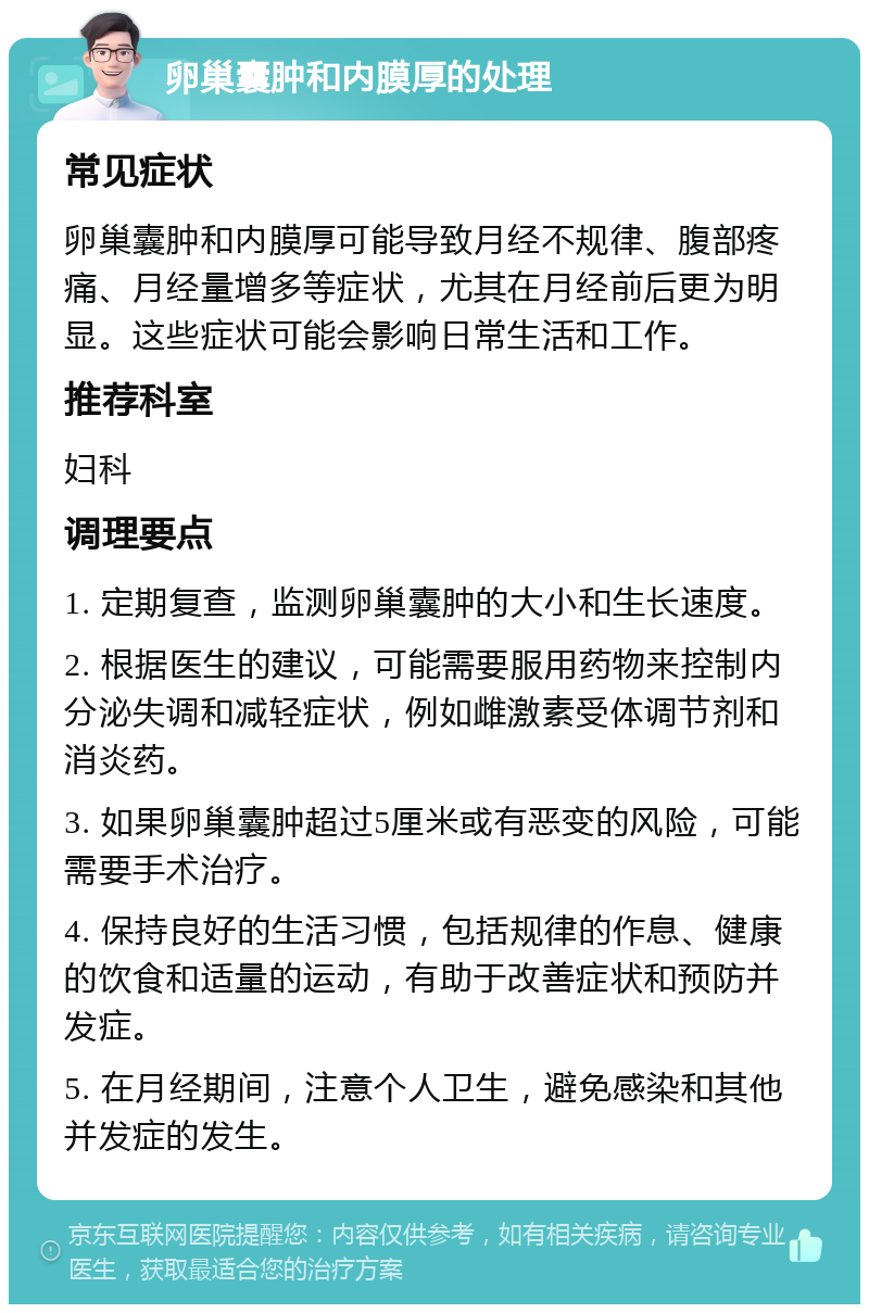 卵巢囊肿和内膜厚的处理 常见症状 卵巢囊肿和内膜厚可能导致月经不规律、腹部疼痛、月经量增多等症状，尤其在月经前后更为明显。这些症状可能会影响日常生活和工作。 推荐科室 妇科 调理要点 1. 定期复查，监测卵巢囊肿的大小和生长速度。 2. 根据医生的建议，可能需要服用药物来控制内分泌失调和减轻症状，例如雌激素受体调节剂和消炎药。 3. 如果卵巢囊肿超过5厘米或有恶变的风险，可能需要手术治疗。 4. 保持良好的生活习惯，包括规律的作息、健康的饮食和适量的运动，有助于改善症状和预防并发症。 5. 在月经期间，注意个人卫生，避免感染和其他并发症的发生。