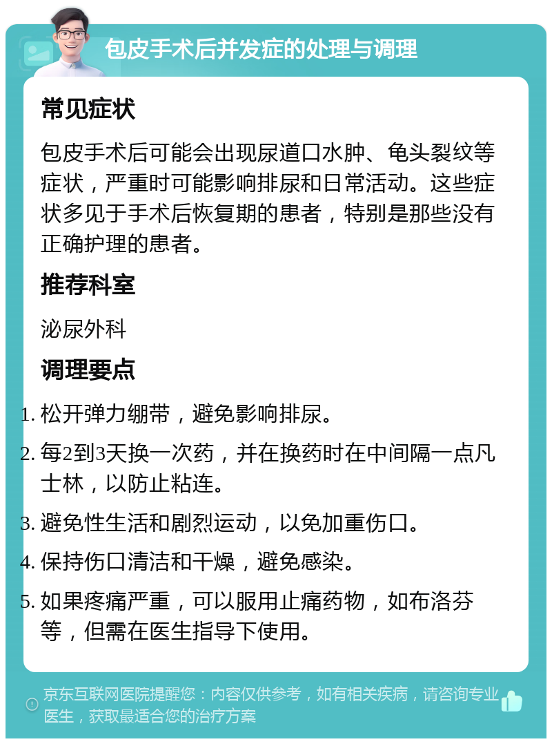 包皮手术后并发症的处理与调理 常见症状 包皮手术后可能会出现尿道口水肿、龟头裂纹等症状，严重时可能影响排尿和日常活动。这些症状多见于手术后恢复期的患者，特别是那些没有正确护理的患者。 推荐科室 泌尿外科 调理要点 松开弹力绷带，避免影响排尿。 每2到3天换一次药，并在换药时在中间隔一点凡士林，以防止粘连。 避免性生活和剧烈运动，以免加重伤口。 保持伤口清洁和干燥，避免感染。 如果疼痛严重，可以服用止痛药物，如布洛芬等，但需在医生指导下使用。