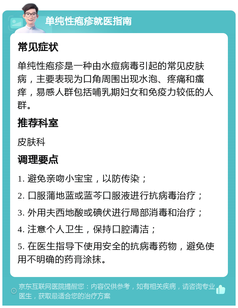 单纯性疱疹就医指南 常见症状 单纯性疱疹是一种由水痘病毒引起的常见皮肤病，主要表现为口角周围出现水泡、疼痛和瘙痒，易感人群包括哺乳期妇女和免疫力较低的人群。 推荐科室 皮肤科 调理要点 1. 避免亲吻小宝宝，以防传染； 2. 口服蒲地蓝或蓝芩口服液进行抗病毒治疗； 3. 外用夫西地酸或碘伏进行局部消毒和治疗； 4. 注意个人卫生，保持口腔清洁； 5. 在医生指导下使用安全的抗病毒药物，避免使用不明确的药膏涂抹。