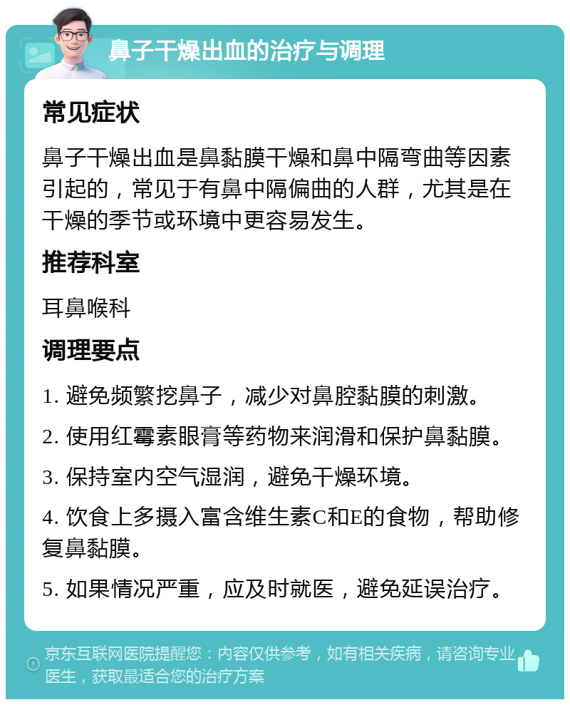 鼻子干燥出血的治疗与调理 常见症状 鼻子干燥出血是鼻黏膜干燥和鼻中隔弯曲等因素引起的，常见于有鼻中隔偏曲的人群，尤其是在干燥的季节或环境中更容易发生。 推荐科室 耳鼻喉科 调理要点 1. 避免频繁挖鼻子，减少对鼻腔黏膜的刺激。 2. 使用红霉素眼膏等药物来润滑和保护鼻黏膜。 3. 保持室内空气湿润，避免干燥环境。 4. 饮食上多摄入富含维生素C和E的食物，帮助修复鼻黏膜。 5. 如果情况严重，应及时就医，避免延误治疗。