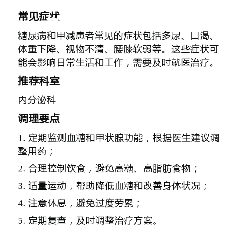 糖尿病甲减患者的治疗指南 常见症状 糖尿病和甲减患者常见的症状包括多尿、口渴、体重下降、视物不清、腰膝软弱等。这些症状可能会影响日常生活和工作，需要及时就医治疗。 推荐科室 内分泌科 调理要点 1. 定期监测血糖和甲状腺功能，根据医生建议调整用药； 2. 合理控制饮食，避免高糖、高脂肪食物； 3. 适量运动，帮助降低血糖和改善身体状况； 4. 注意休息，避免过度劳累； 5. 定期复查，及时调整治疗方案。