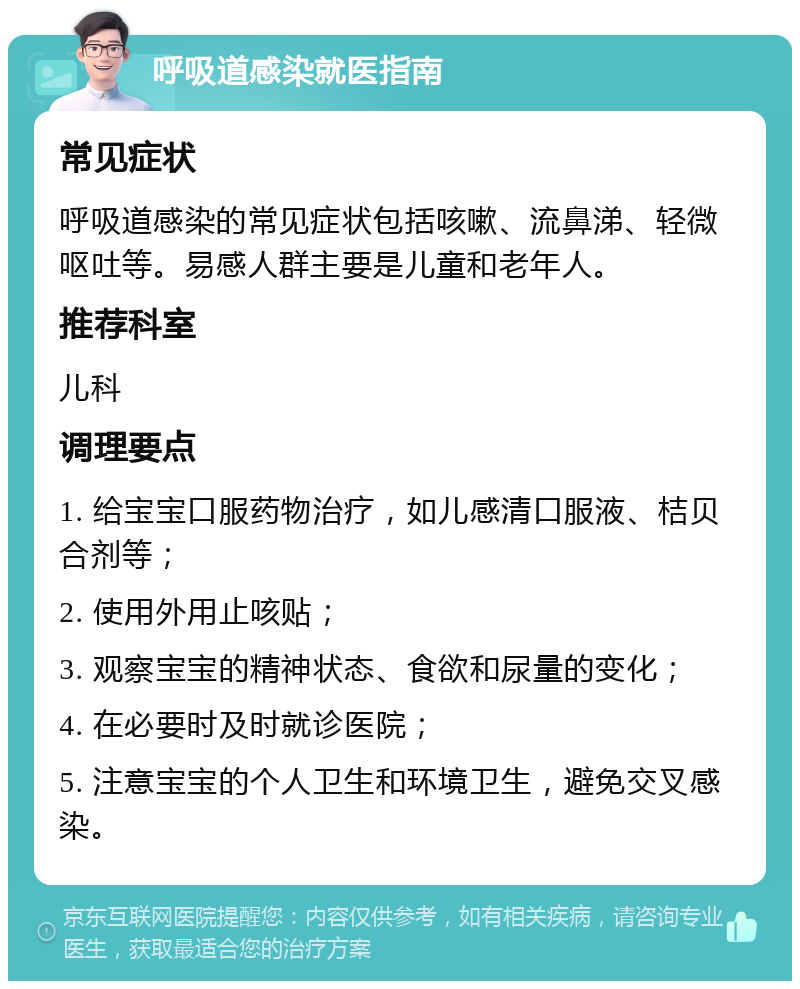 呼吸道感染就医指南 常见症状 呼吸道感染的常见症状包括咳嗽、流鼻涕、轻微呕吐等。易感人群主要是儿童和老年人。 推荐科室 儿科 调理要点 1. 给宝宝口服药物治疗，如儿感清口服液、桔贝合剂等； 2. 使用外用止咳贴； 3. 观察宝宝的精神状态、食欲和尿量的变化； 4. 在必要时及时就诊医院； 5. 注意宝宝的个人卫生和环境卫生，避免交叉感染。