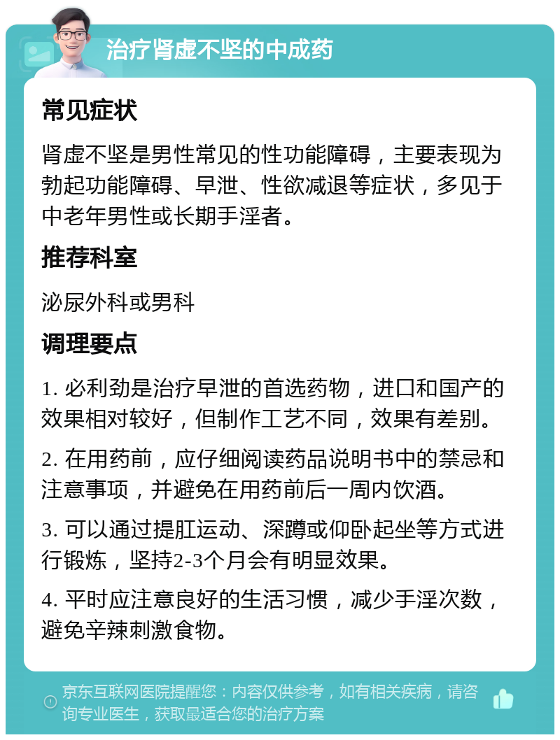 治疗肾虚不坚的中成药 常见症状 肾虚不坚是男性常见的性功能障碍，主要表现为勃起功能障碍、早泄、性欲减退等症状，多见于中老年男性或长期手淫者。 推荐科室 泌尿外科或男科 调理要点 1. 必利劲是治疗早泄的首选药物，进口和国产的效果相对较好，但制作工艺不同，效果有差别。 2. 在用药前，应仔细阅读药品说明书中的禁忌和注意事项，并避免在用药前后一周内饮酒。 3. 可以通过提肛运动、深蹲或仰卧起坐等方式进行锻炼，坚持2-3个月会有明显效果。 4. 平时应注意良好的生活习惯，减少手淫次数，避免辛辣刺激食物。