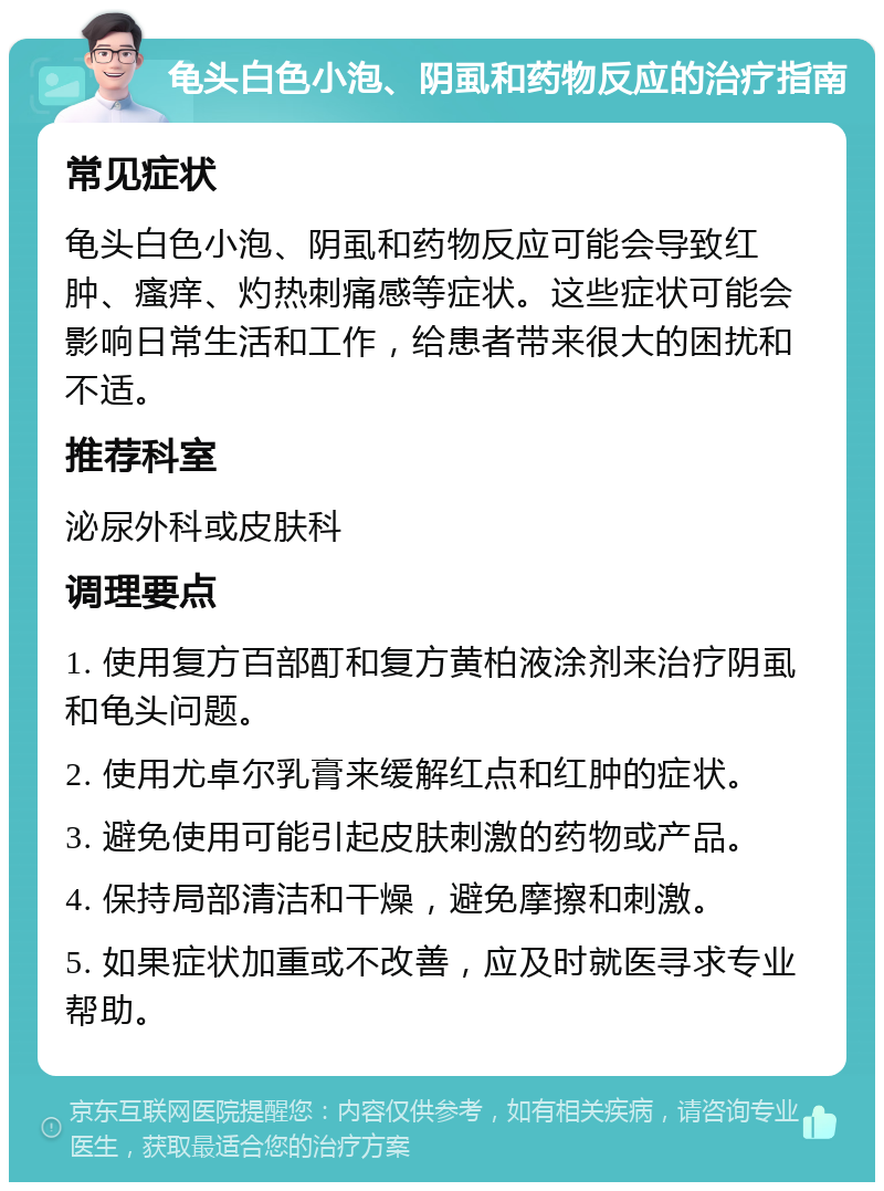 龟头白色小泡、阴虱和药物反应的治疗指南 常见症状 龟头白色小泡、阴虱和药物反应可能会导致红肿、瘙痒、灼热刺痛感等症状。这些症状可能会影响日常生活和工作，给患者带来很大的困扰和不适。 推荐科室 泌尿外科或皮肤科 调理要点 1. 使用复方百部酊和复方黄柏液涂剂来治疗阴虱和龟头问题。 2. 使用尤卓尔乳膏来缓解红点和红肿的症状。 3. 避免使用可能引起皮肤刺激的药物或产品。 4. 保持局部清洁和干燥，避免摩擦和刺激。 5. 如果症状加重或不改善，应及时就医寻求专业帮助。