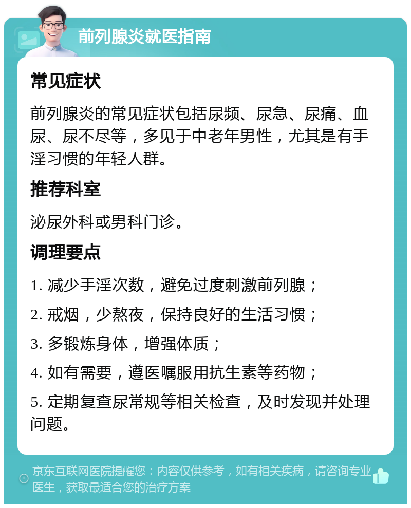 前列腺炎就医指南 常见症状 前列腺炎的常见症状包括尿频、尿急、尿痛、血尿、尿不尽等，多见于中老年男性，尤其是有手淫习惯的年轻人群。 推荐科室 泌尿外科或男科门诊。 调理要点 1. 减少手淫次数，避免过度刺激前列腺； 2. 戒烟，少熬夜，保持良好的生活习惯； 3. 多锻炼身体，增强体质； 4. 如有需要，遵医嘱服用抗生素等药物； 5. 定期复查尿常规等相关检查，及时发现并处理问题。