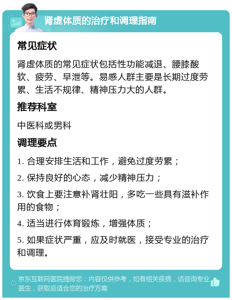 肾虚体质的治疗和调理指南 常见症状 肾虚体质的常见症状包括性功能减退、腰膝酸软、疲劳、早泄等。易感人群主要是长期过度劳累、生活不规律、精神压力大的人群。 推荐科室 中医科或男科 调理要点 1. 合理安排生活和工作，避免过度劳累； 2. 保持良好的心态，减少精神压力； 3. 饮食上要注意补肾壮阳，多吃一些具有滋补作用的食物； 4. 适当进行体育锻炼，增强体质； 5. 如果症状严重，应及时就医，接受专业的治疗和调理。