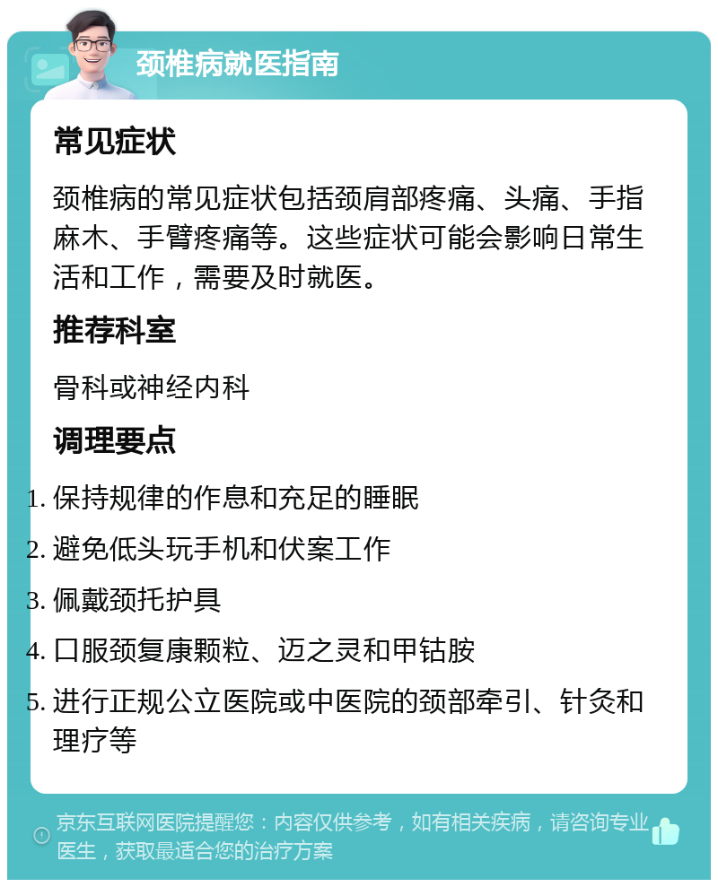 颈椎病就医指南 常见症状 颈椎病的常见症状包括颈肩部疼痛、头痛、手指麻木、手臂疼痛等。这些症状可能会影响日常生活和工作，需要及时就医。 推荐科室 骨科或神经内科 调理要点 保持规律的作息和充足的睡眠 避免低头玩手机和伏案工作 佩戴颈托护具 口服颈复康颗粒、迈之灵和甲钴胺 进行正规公立医院或中医院的颈部牵引、针灸和理疗等