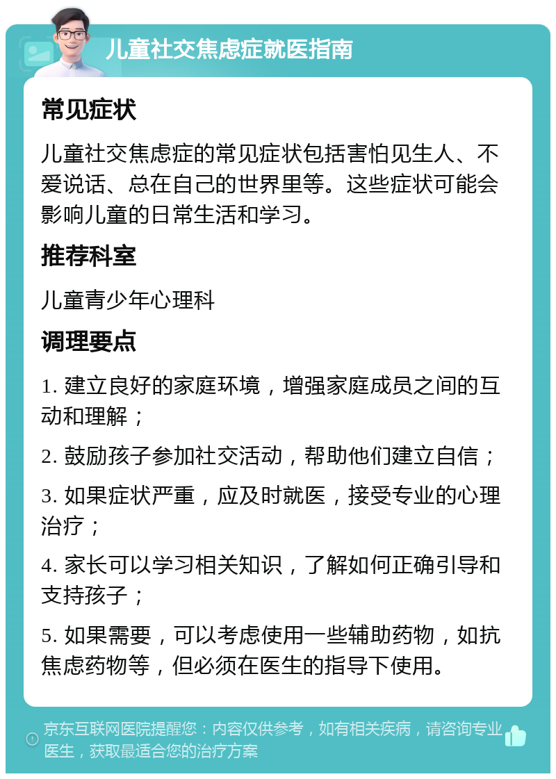 儿童社交焦虑症就医指南 常见症状 儿童社交焦虑症的常见症状包括害怕见生人、不爱说话、总在自己的世界里等。这些症状可能会影响儿童的日常生活和学习。 推荐科室 儿童青少年心理科 调理要点 1. 建立良好的家庭环境，增强家庭成员之间的互动和理解； 2. 鼓励孩子参加社交活动，帮助他们建立自信； 3. 如果症状严重，应及时就医，接受专业的心理治疗； 4. 家长可以学习相关知识，了解如何正确引导和支持孩子； 5. 如果需要，可以考虑使用一些辅助药物，如抗焦虑药物等，但必须在医生的指导下使用。