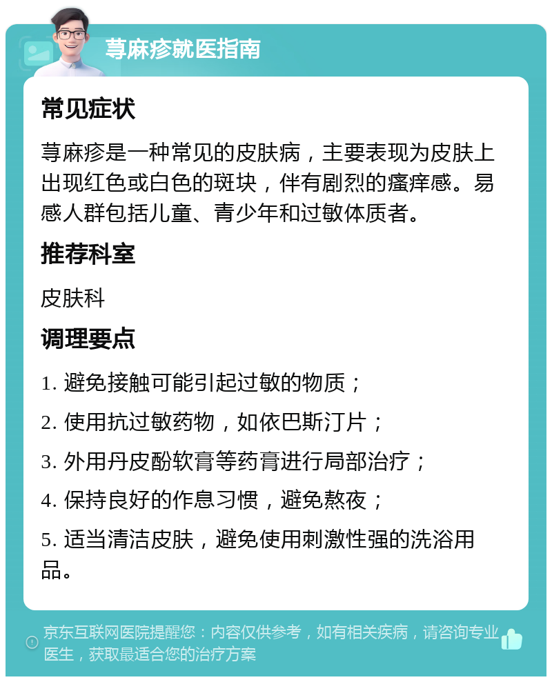 荨麻疹就医指南 常见症状 荨麻疹是一种常见的皮肤病，主要表现为皮肤上出现红色或白色的斑块，伴有剧烈的瘙痒感。易感人群包括儿童、青少年和过敏体质者。 推荐科室 皮肤科 调理要点 1. 避免接触可能引起过敏的物质； 2. 使用抗过敏药物，如依巴斯汀片； 3. 外用丹皮酚软膏等药膏进行局部治疗； 4. 保持良好的作息习惯，避免熬夜； 5. 适当清洁皮肤，避免使用刺激性强的洗浴用品。