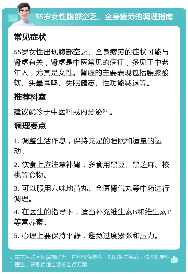 55岁女性腹部空乏、全身疲劳的调理指南 常见症状 55岁女性出现腹部空乏、全身疲劳的症状可能与肾虚有关，肾虚是中医常见的病症，多见于中老年人，尤其是女性。肾虚的主要表现包括腰膝酸软、头晕耳鸣、失眠健忘、性功能减退等。 推荐科室 建议就诊于中医科或内分泌科。 调理要点 1. 调整生活作息，保持充足的睡眠和适量的运动。 2. 饮食上应注意补肾，多食用黑豆、黑芝麻、核桃等食物。 3. 可以服用六味地黄丸、金匮肾气丸等中药进行调理。 4. 在医生的指导下，适当补充维生素B和维生素E等营养素。 5. 心理上要保持平静，避免过度紧张和压力。