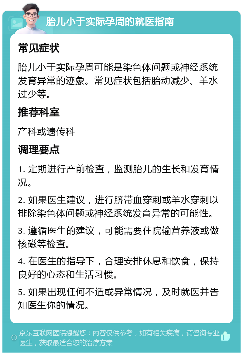 胎儿小于实际孕周的就医指南 常见症状 胎儿小于实际孕周可能是染色体问题或神经系统发育异常的迹象。常见症状包括胎动减少、羊水过少等。 推荐科室 产科或遗传科 调理要点 1. 定期进行产前检查，监测胎儿的生长和发育情况。 2. 如果医生建议，进行脐带血穿刺或羊水穿刺以排除染色体问题或神经系统发育异常的可能性。 3. 遵循医生的建议，可能需要住院输营养液或做核磁等检查。 4. 在医生的指导下，合理安排休息和饮食，保持良好的心态和生活习惯。 5. 如果出现任何不适或异常情况，及时就医并告知医生你的情况。