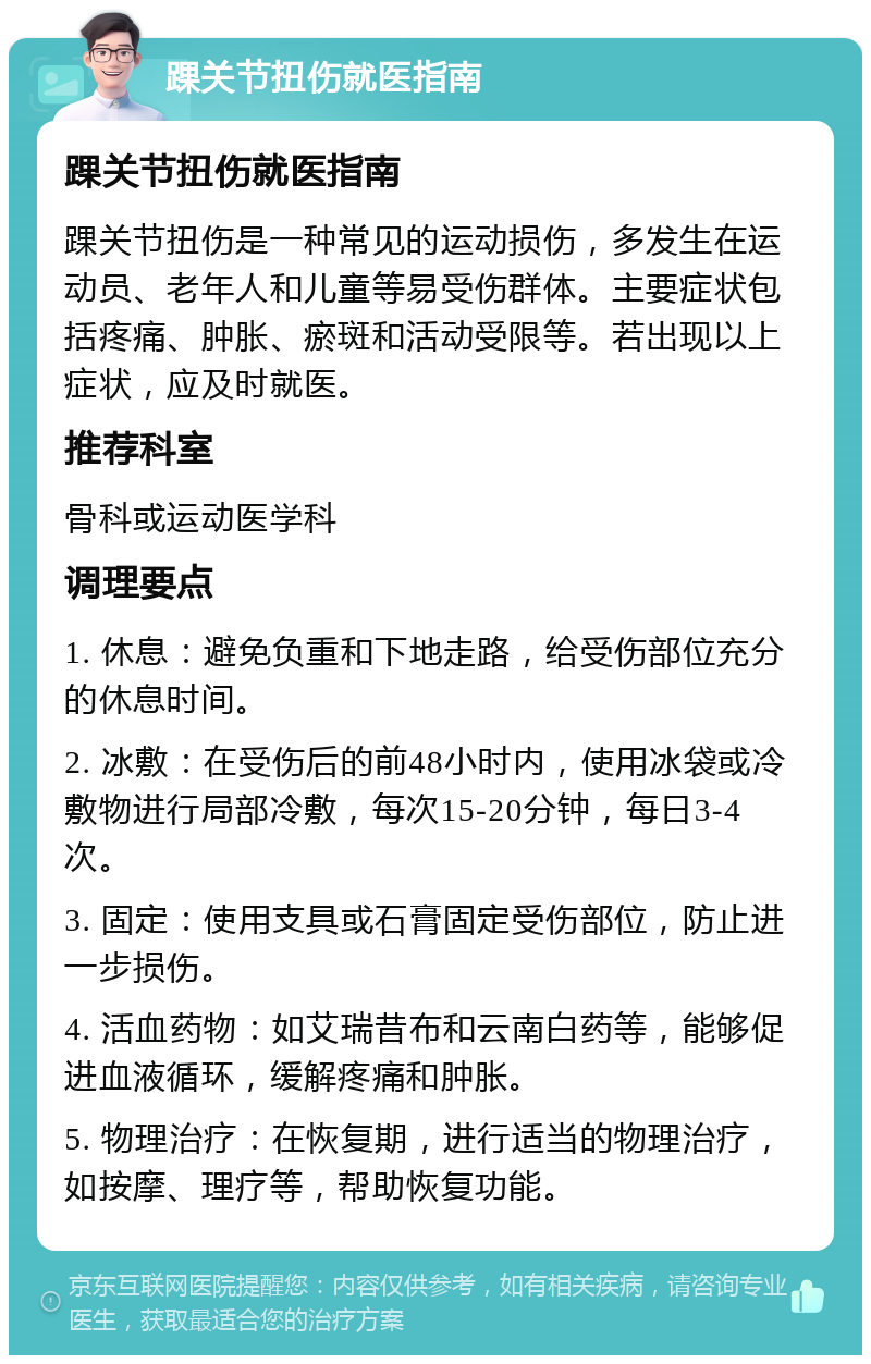 踝关节扭伤就医指南 踝关节扭伤就医指南 踝关节扭伤是一种常见的运动损伤，多发生在运动员、老年人和儿童等易受伤群体。主要症状包括疼痛、肿胀、瘀斑和活动受限等。若出现以上症状，应及时就医。 推荐科室 骨科或运动医学科 调理要点 1. 休息：避免负重和下地走路，给受伤部位充分的休息时间。 2. 冰敷：在受伤后的前48小时内，使用冰袋或冷敷物进行局部冷敷，每次15-20分钟，每日3-4次。 3. 固定：使用支具或石膏固定受伤部位，防止进一步损伤。 4. 活血药物：如艾瑞昔布和云南白药等，能够促进血液循环，缓解疼痛和肿胀。 5. 物理治疗：在恢复期，进行适当的物理治疗，如按摩、理疗等，帮助恢复功能。