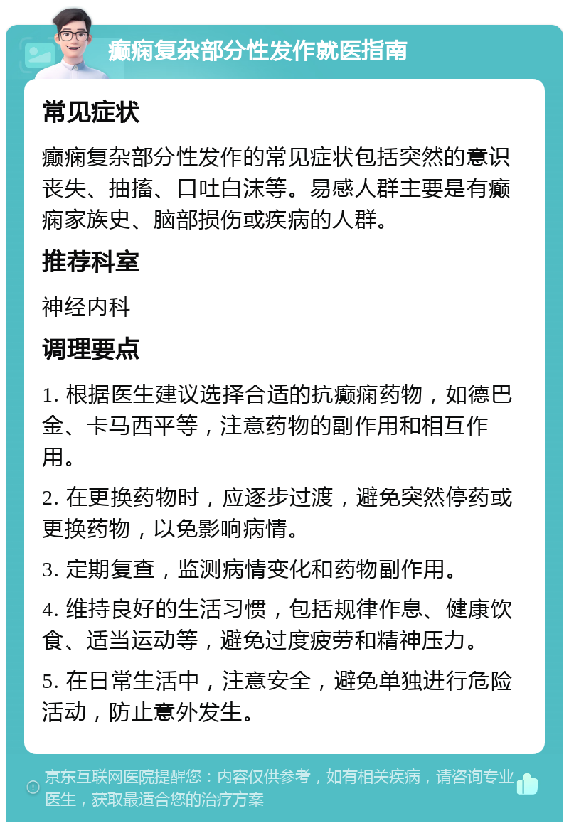 癫痫复杂部分性发作就医指南 常见症状 癫痫复杂部分性发作的常见症状包括突然的意识丧失、抽搐、口吐白沫等。易感人群主要是有癫痫家族史、脑部损伤或疾病的人群。 推荐科室 神经内科 调理要点 1. 根据医生建议选择合适的抗癫痫药物，如德巴金、卡马西平等，注意药物的副作用和相互作用。 2. 在更换药物时，应逐步过渡，避免突然停药或更换药物，以免影响病情。 3. 定期复查，监测病情变化和药物副作用。 4. 维持良好的生活习惯，包括规律作息、健康饮食、适当运动等，避免过度疲劳和精神压力。 5. 在日常生活中，注意安全，避免单独进行危险活动，防止意外发生。