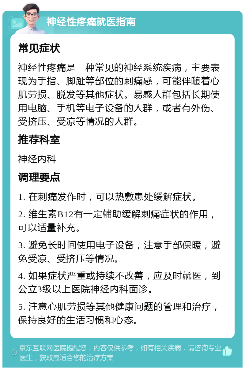 神经性疼痛就医指南 常见症状 神经性疼痛是一种常见的神经系统疾病，主要表现为手指、脚趾等部位的刺痛感，可能伴随着心肌劳损、脱发等其他症状。易感人群包括长期使用电脑、手机等电子设备的人群，或者有外伤、受挤压、受凉等情况的人群。 推荐科室 神经内科 调理要点 1. 在刺痛发作时，可以热敷患处缓解症状。 2. 维生素B12有一定辅助缓解刺痛症状的作用，可以适量补充。 3. 避免长时间使用电子设备，注意手部保暖，避免受凉、受挤压等情况。 4. 如果症状严重或持续不改善，应及时就医，到公立3级以上医院神经内科面诊。 5. 注意心肌劳损等其他健康问题的管理和治疗，保持良好的生活习惯和心态。