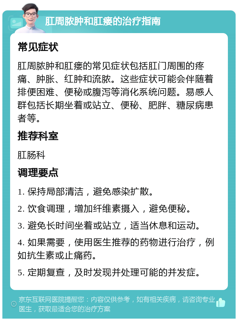 肛周脓肿和肛瘘的治疗指南 常见症状 肛周脓肿和肛瘘的常见症状包括肛门周围的疼痛、肿胀、红肿和流脓。这些症状可能会伴随着排便困难、便秘或腹泻等消化系统问题。易感人群包括长期坐着或站立、便秘、肥胖、糖尿病患者等。 推荐科室 肛肠科 调理要点 1. 保持局部清洁，避免感染扩散。 2. 饮食调理，增加纤维素摄入，避免便秘。 3. 避免长时间坐着或站立，适当休息和运动。 4. 如果需要，使用医生推荐的药物进行治疗，例如抗生素或止痛药。 5. 定期复查，及时发现并处理可能的并发症。