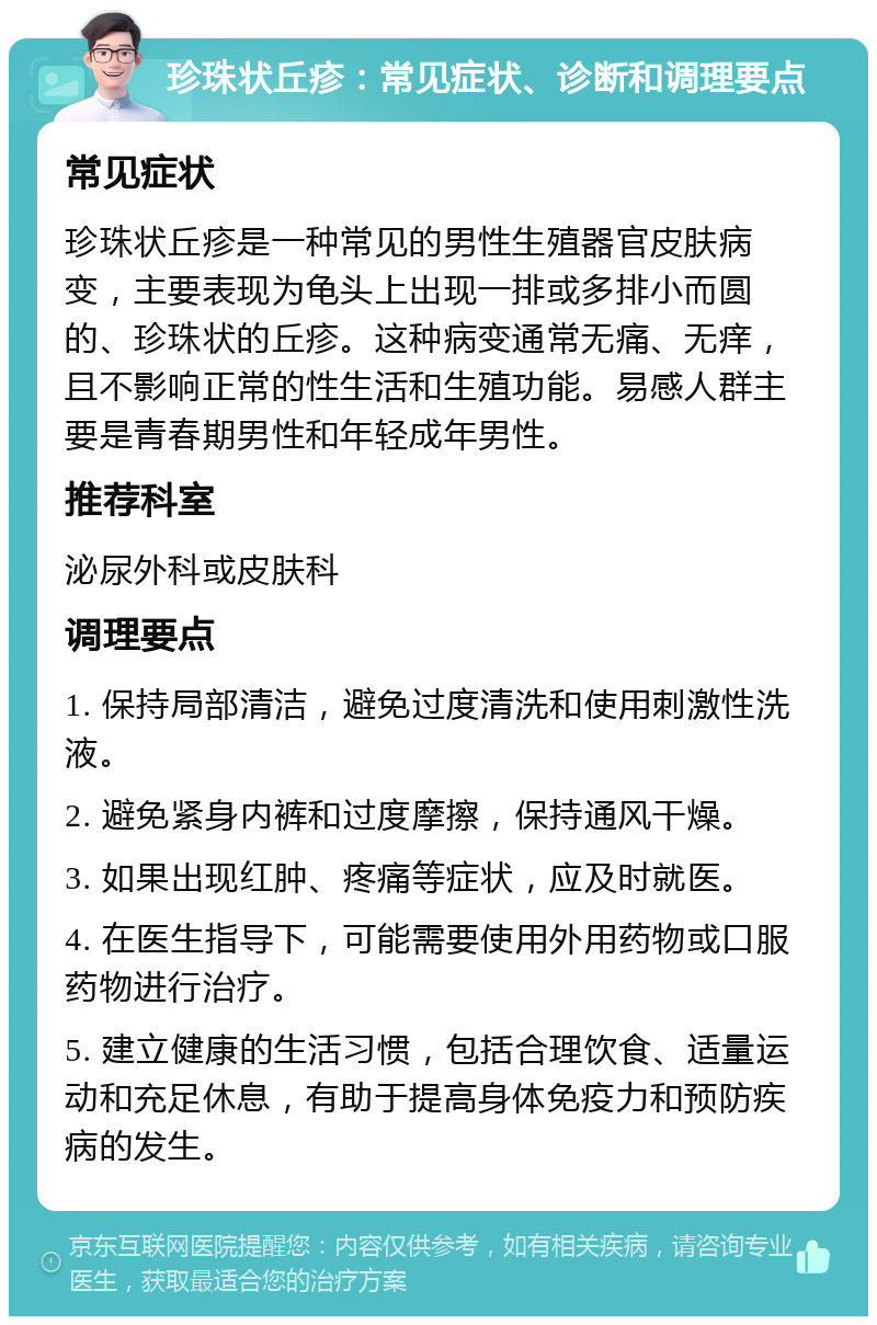 珍珠状丘疹：常见症状、诊断和调理要点 常见症状 珍珠状丘疹是一种常见的男性生殖器官皮肤病变，主要表现为龟头上出现一排或多排小而圆的、珍珠状的丘疹。这种病变通常无痛、无痒，且不影响正常的性生活和生殖功能。易感人群主要是青春期男性和年轻成年男性。 推荐科室 泌尿外科或皮肤科 调理要点 1. 保持局部清洁，避免过度清洗和使用刺激性洗液。 2. 避免紧身内裤和过度摩擦，保持通风干燥。 3. 如果出现红肿、疼痛等症状，应及时就医。 4. 在医生指导下，可能需要使用外用药物或口服药物进行治疗。 5. 建立健康的生活习惯，包括合理饮食、适量运动和充足休息，有助于提高身体免疫力和预防疾病的发生。