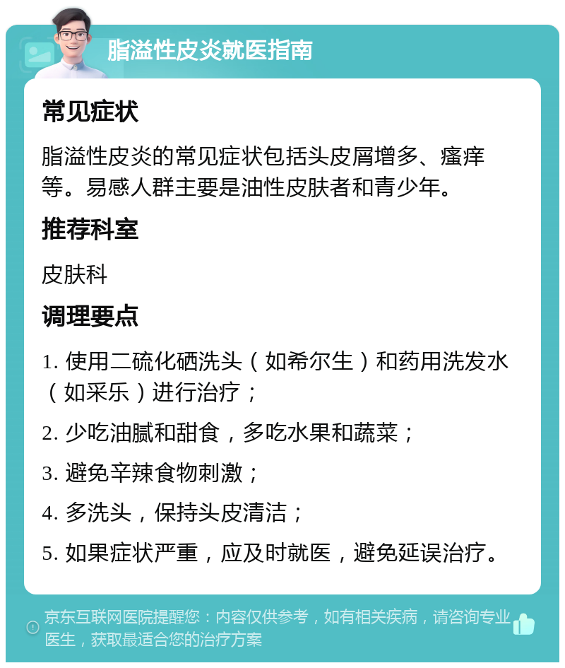 脂溢性皮炎就医指南 常见症状 脂溢性皮炎的常见症状包括头皮屑增多、瘙痒等。易感人群主要是油性皮肤者和青少年。 推荐科室 皮肤科 调理要点 1. 使用二硫化硒洗头（如希尔生）和药用洗发水（如采乐）进行治疗； 2. 少吃油腻和甜食，多吃水果和蔬菜； 3. 避免辛辣食物刺激； 4. 多洗头，保持头皮清洁； 5. 如果症状严重，应及时就医，避免延误治疗。