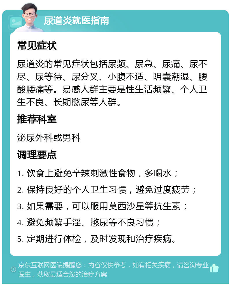 尿道炎就医指南 常见症状 尿道炎的常见症状包括尿频、尿急、尿痛、尿不尽、尿等待、尿分叉、小腹不适、阴囊潮湿、腰酸腰痛等。易感人群主要是性生活频繁、个人卫生不良、长期憋尿等人群。 推荐科室 泌尿外科或男科 调理要点 1. 饮食上避免辛辣刺激性食物，多喝水； 2. 保持良好的个人卫生习惯，避免过度疲劳； 3. 如果需要，可以服用莫西沙星等抗生素； 4. 避免频繁手淫、憋尿等不良习惯； 5. 定期进行体检，及时发现和治疗疾病。