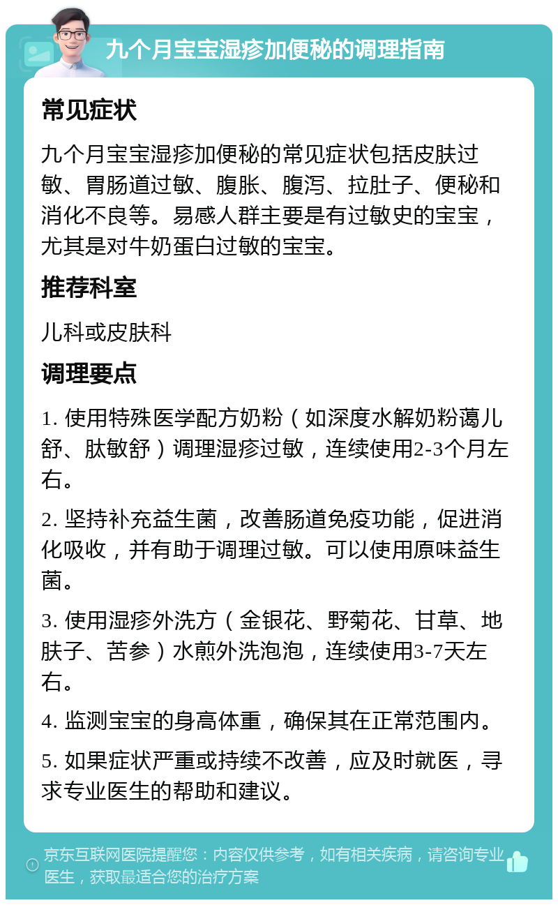 九个月宝宝湿疹加便秘的调理指南 常见症状 九个月宝宝湿疹加便秘的常见症状包括皮肤过敏、胃肠道过敏、腹胀、腹泻、拉肚子、便秘和消化不良等。易感人群主要是有过敏史的宝宝，尤其是对牛奶蛋白过敏的宝宝。 推荐科室 儿科或皮肤科 调理要点 1. 使用特殊医学配方奶粉（如深度水解奶粉蔼儿舒、肽敏舒）调理湿疹过敏，连续使用2-3个月左右。 2. 坚持补充益生菌，改善肠道免疫功能，促进消化吸收，并有助于调理过敏。可以使用原味益生菌。 3. 使用湿疹外洗方（金银花、野菊花、甘草、地肤子、苦参）水煎外洗泡泡，连续使用3-7天左右。 4. 监测宝宝的身高体重，确保其在正常范围内。 5. 如果症状严重或持续不改善，应及时就医，寻求专业医生的帮助和建议。