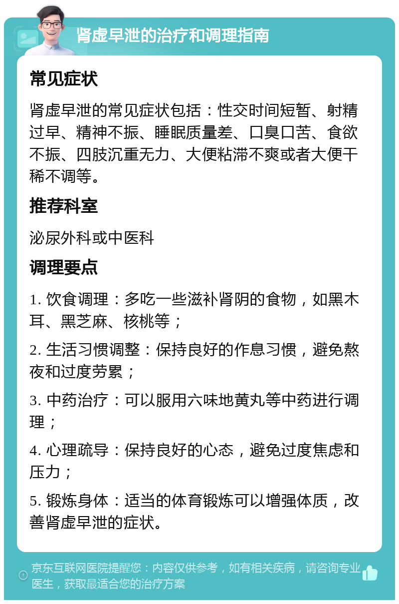 肾虚早泄的治疗和调理指南 常见症状 肾虚早泄的常见症状包括：性交时间短暂、射精过早、精神不振、睡眠质量差、口臭口苦、食欲不振、四肢沉重无力、大便粘滞不爽或者大便干稀不调等。 推荐科室 泌尿外科或中医科 调理要点 1. 饮食调理：多吃一些滋补肾阴的食物，如黑木耳、黑芝麻、核桃等； 2. 生活习惯调整：保持良好的作息习惯，避免熬夜和过度劳累； 3. 中药治疗：可以服用六味地黄丸等中药进行调理； 4. 心理疏导：保持良好的心态，避免过度焦虑和压力； 5. 锻炼身体：适当的体育锻炼可以增强体质，改善肾虚早泄的症状。