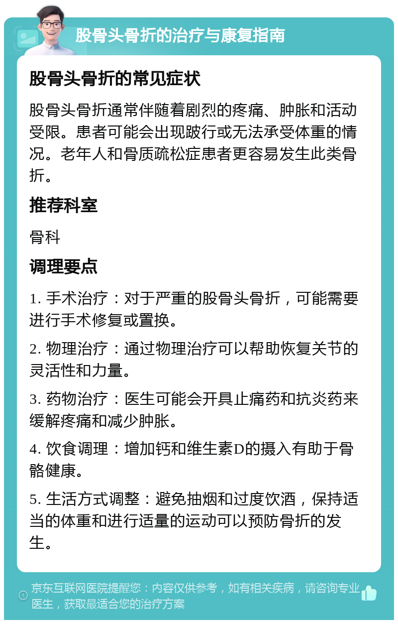 股骨头骨折的治疗与康复指南 股骨头骨折的常见症状 股骨头骨折通常伴随着剧烈的疼痛、肿胀和活动受限。患者可能会出现跛行或无法承受体重的情况。老年人和骨质疏松症患者更容易发生此类骨折。 推荐科室 骨科 调理要点 1. 手术治疗：对于严重的股骨头骨折，可能需要进行手术修复或置换。 2. 物理治疗：通过物理治疗可以帮助恢复关节的灵活性和力量。 3. 药物治疗：医生可能会开具止痛药和抗炎药来缓解疼痛和减少肿胀。 4. 饮食调理：增加钙和维生素D的摄入有助于骨骼健康。 5. 生活方式调整：避免抽烟和过度饮酒，保持适当的体重和进行适量的运动可以预防骨折的发生。