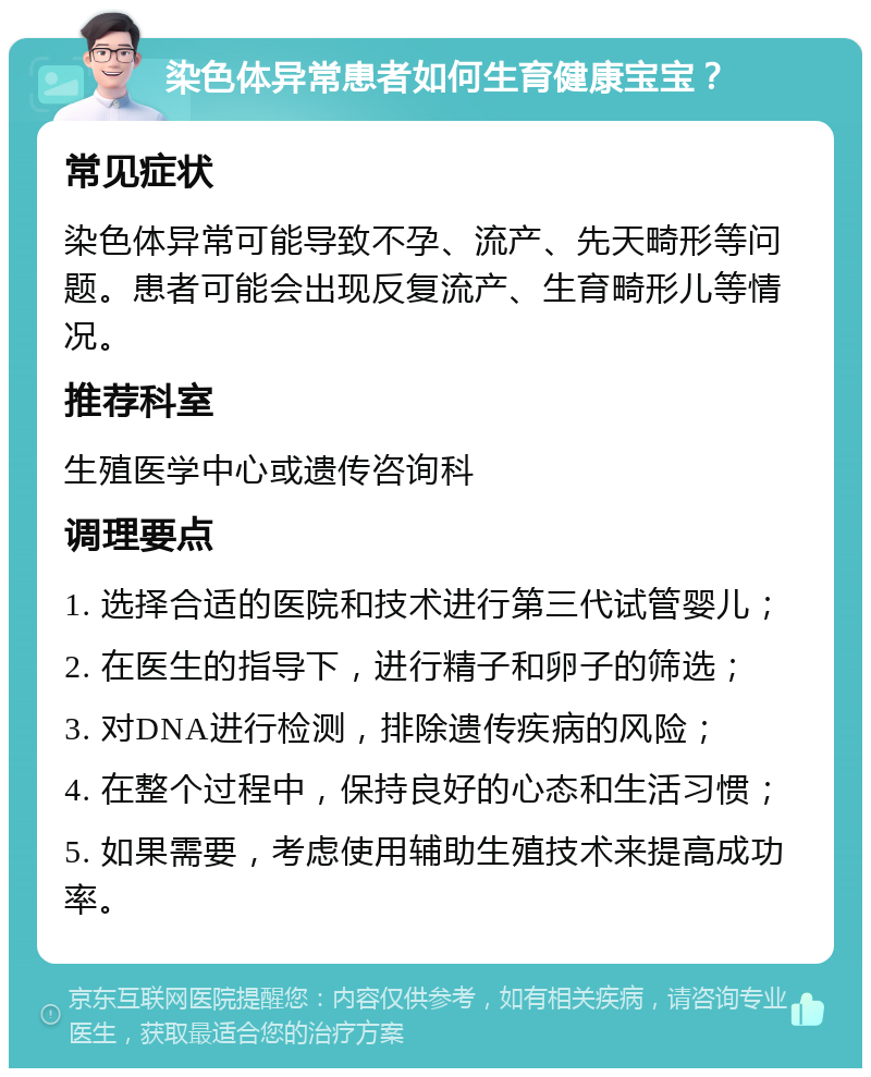 染色体异常患者如何生育健康宝宝？ 常见症状 染色体异常可能导致不孕、流产、先天畸形等问题。患者可能会出现反复流产、生育畸形儿等情况。 推荐科室 生殖医学中心或遗传咨询科 调理要点 1. 选择合适的医院和技术进行第三代试管婴儿； 2. 在医生的指导下，进行精子和卵子的筛选； 3. 对DNA进行检测，排除遗传疾病的风险； 4. 在整个过程中，保持良好的心态和生活习惯； 5. 如果需要，考虑使用辅助生殖技术来提高成功率。