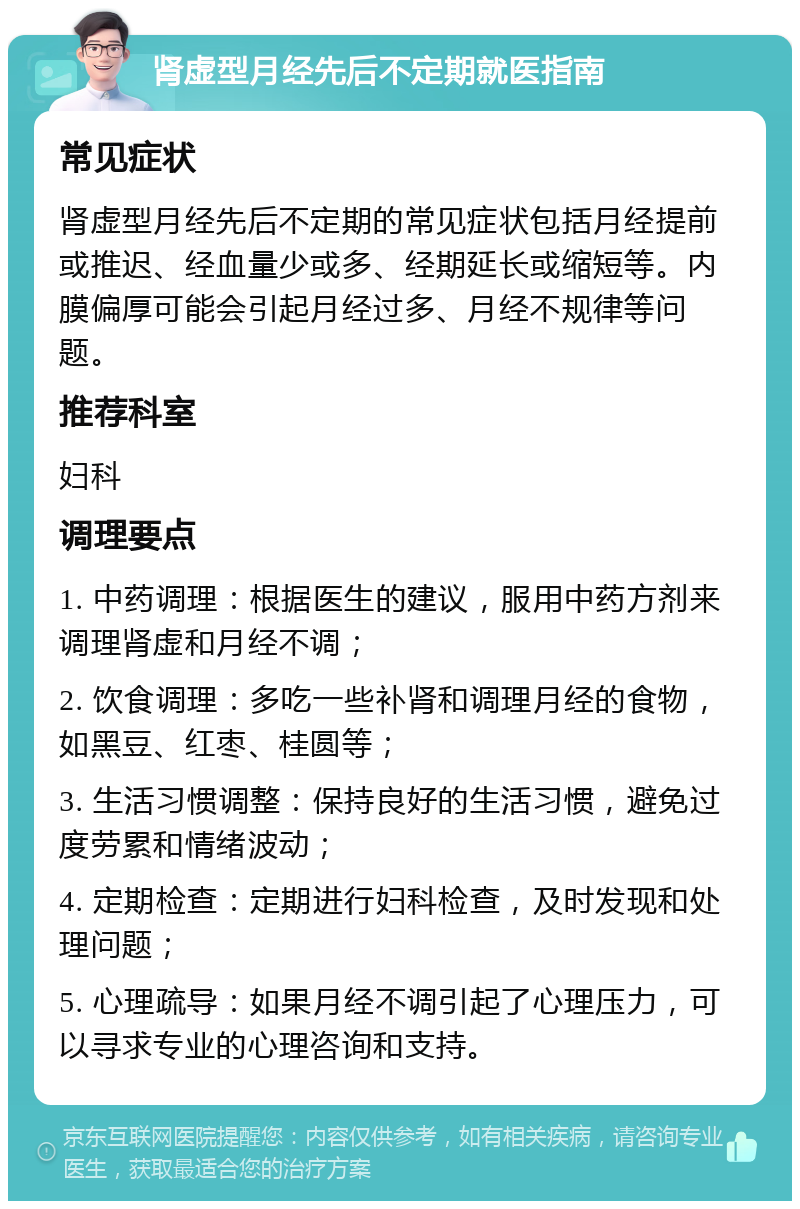 肾虚型月经先后不定期就医指南 常见症状 肾虚型月经先后不定期的常见症状包括月经提前或推迟、经血量少或多、经期延长或缩短等。内膜偏厚可能会引起月经过多、月经不规律等问题。 推荐科室 妇科 调理要点 1. 中药调理：根据医生的建议，服用中药方剂来调理肾虚和月经不调； 2. 饮食调理：多吃一些补肾和调理月经的食物，如黑豆、红枣、桂圆等； 3. 生活习惯调整：保持良好的生活习惯，避免过度劳累和情绪波动； 4. 定期检查：定期进行妇科检查，及时发现和处理问题； 5. 心理疏导：如果月经不调引起了心理压力，可以寻求专业的心理咨询和支持。