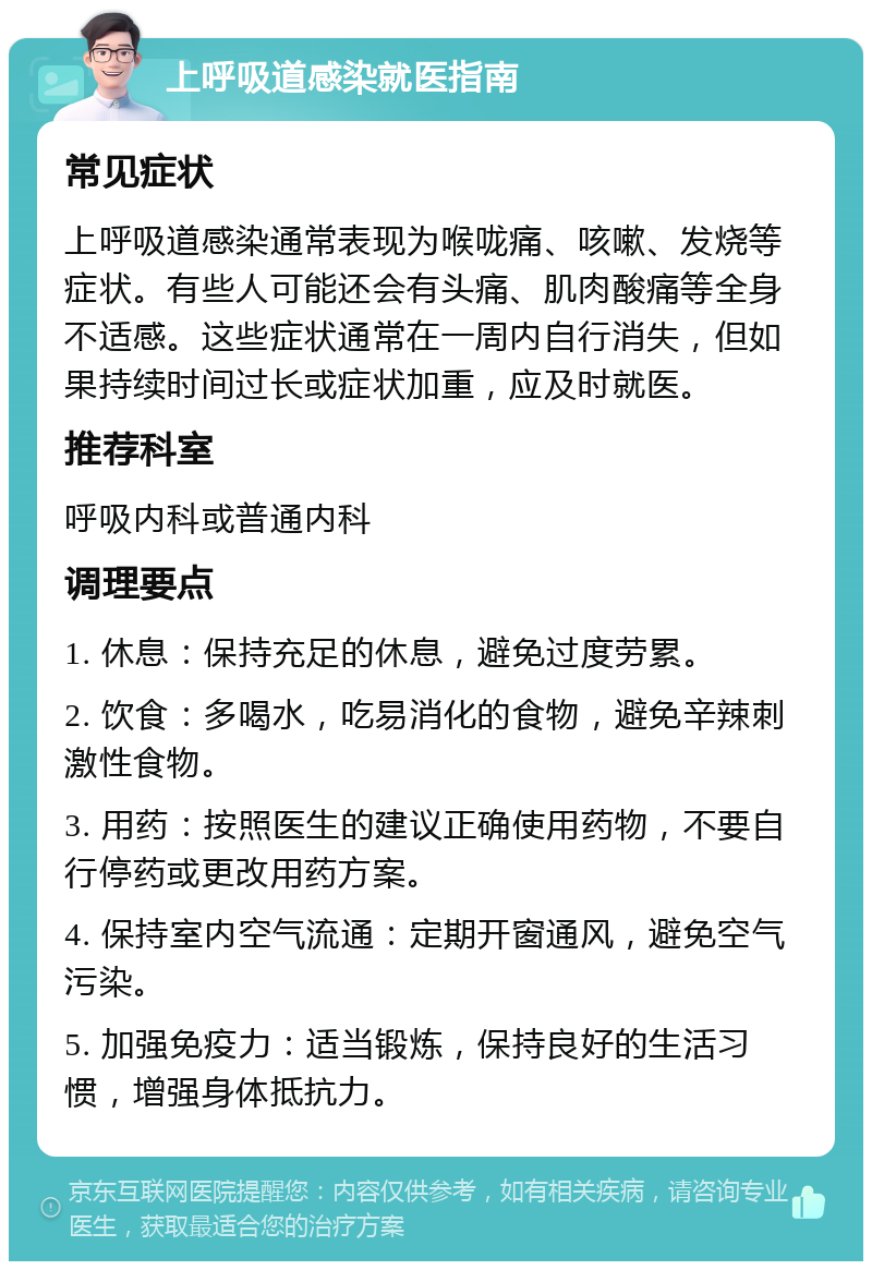 上呼吸道感染就医指南 常见症状 上呼吸道感染通常表现为喉咙痛、咳嗽、发烧等症状。有些人可能还会有头痛、肌肉酸痛等全身不适感。这些症状通常在一周内自行消失，但如果持续时间过长或症状加重，应及时就医。 推荐科室 呼吸内科或普通内科 调理要点 1. 休息：保持充足的休息，避免过度劳累。 2. 饮食：多喝水，吃易消化的食物，避免辛辣刺激性食物。 3. 用药：按照医生的建议正确使用药物，不要自行停药或更改用药方案。 4. 保持室内空气流通：定期开窗通风，避免空气污染。 5. 加强免疫力：适当锻炼，保持良好的生活习惯，增强身体抵抗力。