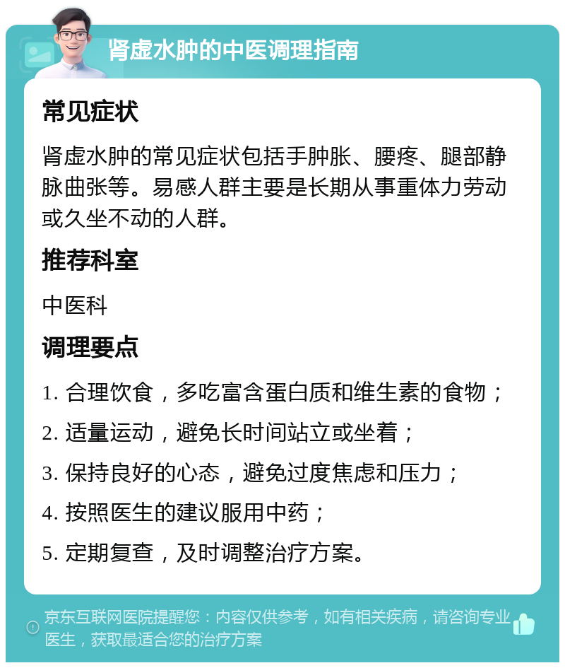 肾虚水肿的中医调理指南 常见症状 肾虚水肿的常见症状包括手肿胀、腰疼、腿部静脉曲张等。易感人群主要是长期从事重体力劳动或久坐不动的人群。 推荐科室 中医科 调理要点 1. 合理饮食，多吃富含蛋白质和维生素的食物； 2. 适量运动，避免长时间站立或坐着； 3. 保持良好的心态，避免过度焦虑和压力； 4. 按照医生的建议服用中药； 5. 定期复查，及时调整治疗方案。